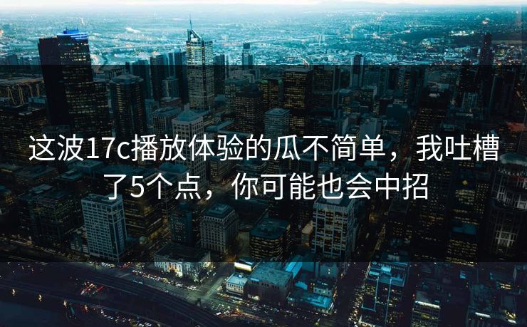 这波17c播放体验的瓜不简单，我吐槽了5个点，你可能也会中招