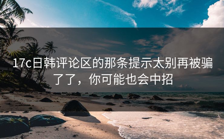 17c日韩评论区的那条提示太别再被骗了了，你可能也会中招