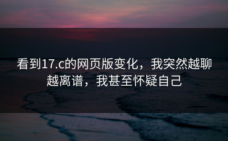 看到17.c的网页版变化，我突然越聊越离谱，我甚至怀疑自己