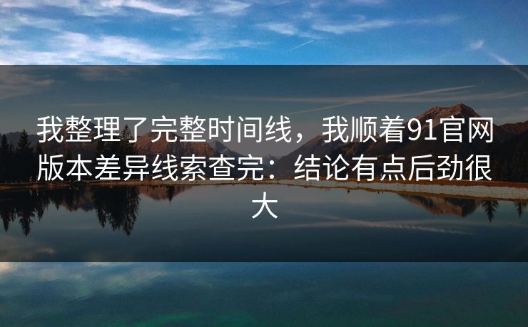 我整理了完整时间线，我顺着91官网版本差异线索查完：结论有点后劲很大