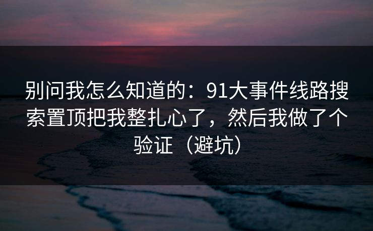 别问我怎么知道的：91大事件线路搜索置顶把我整扎心了，然后我做了个验证（避坑）