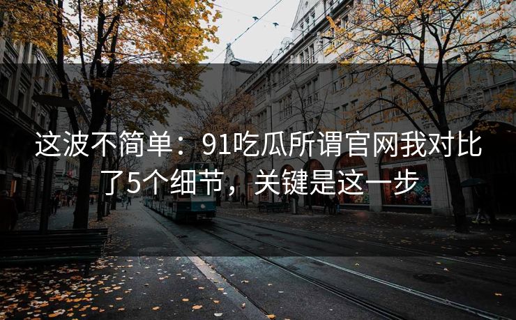 这波不简单：91吃瓜所谓官网我对比了5个细节，关键是这一步