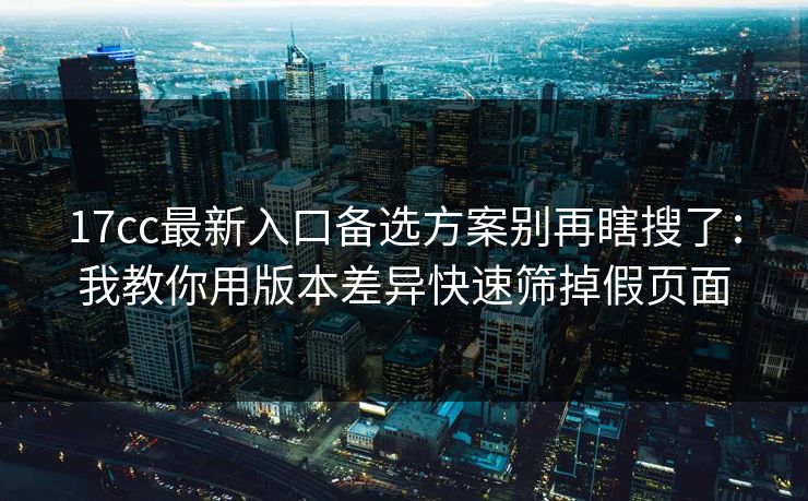 17cc最新入口备选方案别再瞎搜了：我教你用版本差异快速筛掉假页面