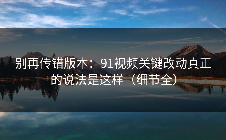 别再传错版本：91视频关键改动真正的说法是这样（细节全）