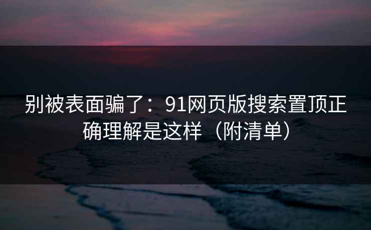 别被表面骗了：91网页版搜索置顶正确理解是这样（附清单）