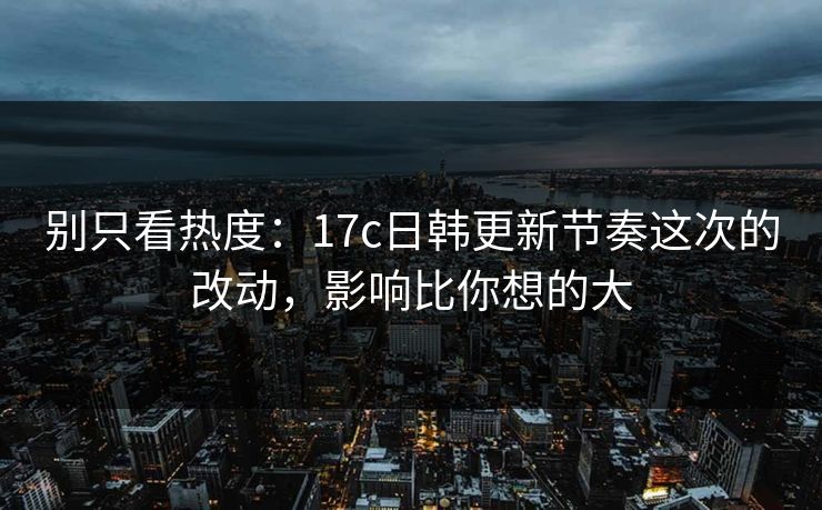 别只看热度：17c日韩更新节奏这次的改动，影响比你想的大