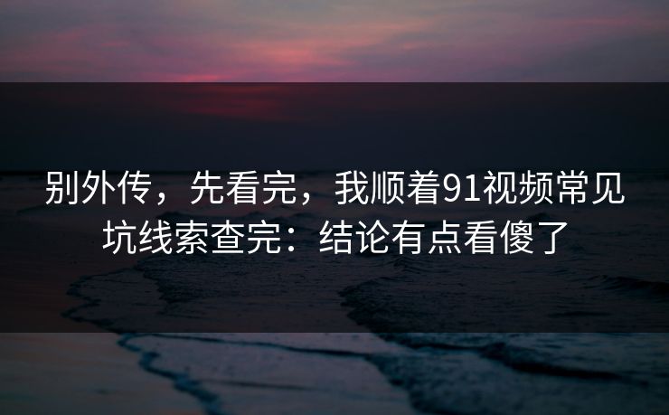 别外传，先看完，我顺着91视频常见坑线索查完：结论有点看傻了