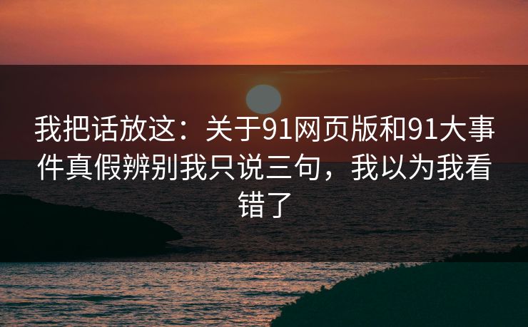 我把话放这：关于91网页版和91大事件真假辨别我只说三句，我以为我看错了