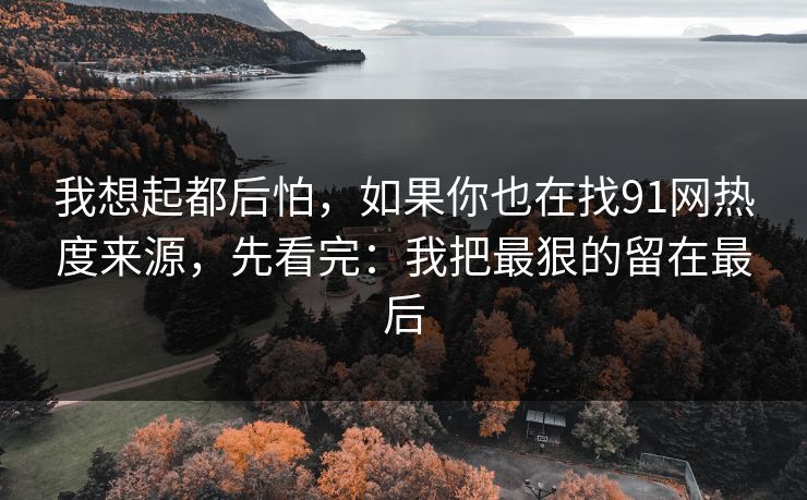 我想起都后怕，如果你也在找91网热度来源，先看完：我把最狠的留在最后