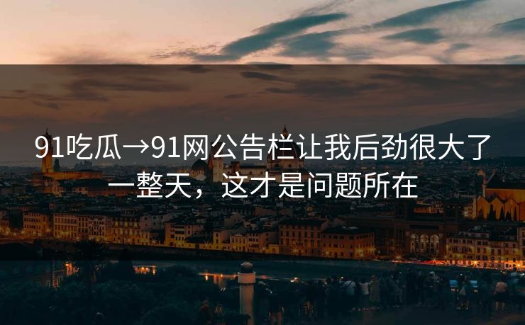 91吃瓜→91网公告栏让我后劲很大了一整天，这才是问题所在