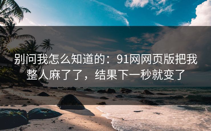 别问我怎么知道的：91网网页版把我整人麻了了，结果下一秒就变了