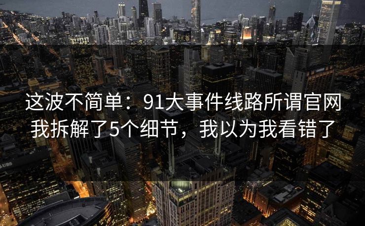 这波不简单：91大事件线路所谓官网我拆解了5个细节，我以为我看错了