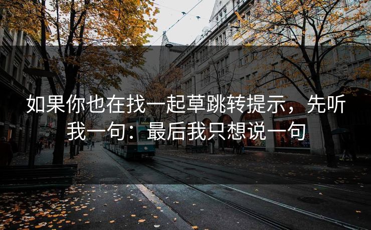 如果你也在找一起草跳转提示,先听我一句:最后我只想说一句 如果你也在找一起草跳转提示,先听我一句:最后我只想说一句