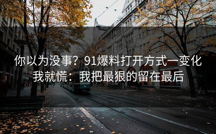 你以为没事？91爆料打开方式一变化我就慌：我把最狠的留在最后
