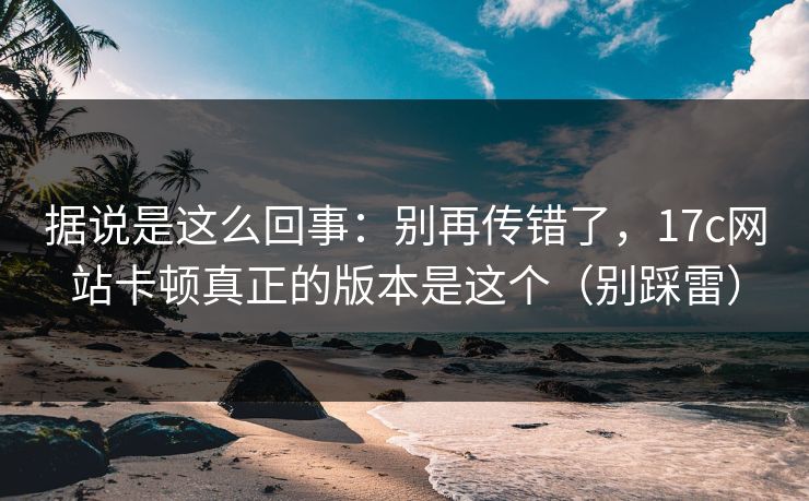 据说是这么回事:别再传错了,17c网站卡顿真正的版本是这个(别踩雷) 据说是这么回事:别再传错了,17c网站卡顿真正的版本是这个(别踩雷)