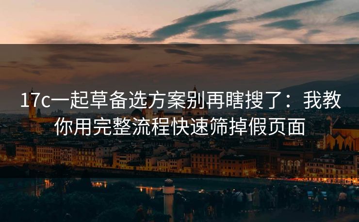 17c一起草备选方案别再瞎搜了：我教你用完整流程快速筛掉假页面