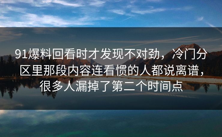 91爆料回看时才发现不对劲,冷门分区里那段内容连看惯的人都说离谱,很多人漏掉了第二个时间点 91爆料回看时才发现不对劲,冷门分区里那段内容连看惯的人都说离谱,很多人漏掉了第二个时间点