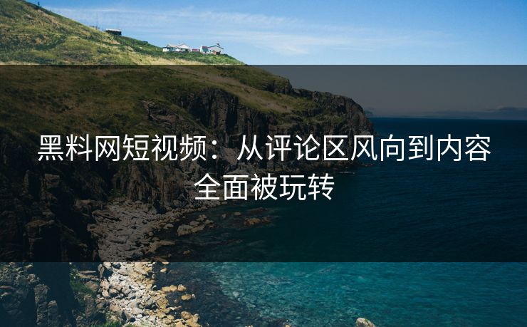黑料网短视频：从评论区风向到内容全面被玩转